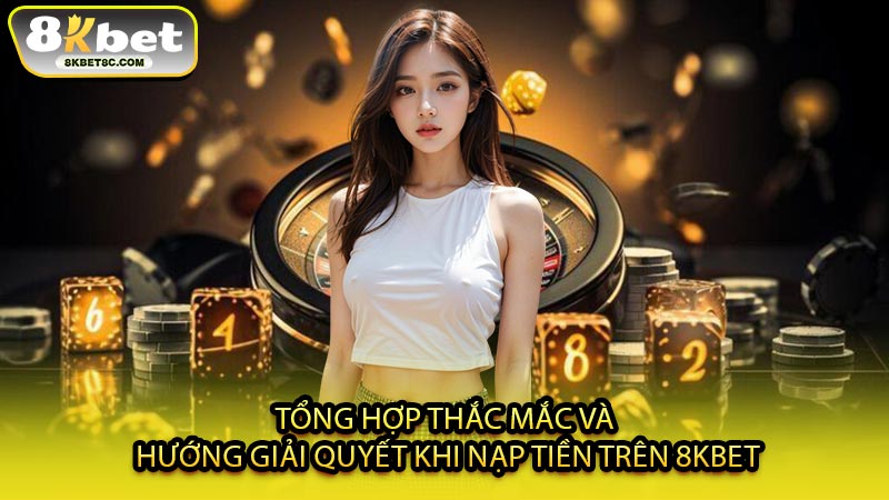 Tổng Hợp Thắc Mắc Và Hướng Giải Quyết Khi Nạp Tiền Trên 8KBET